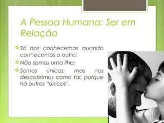 A Pessoa Humana: Ser em
Relação
 Só nos conhecemos quando
conhecemos o outro;
 Não somos uma ilha;
 Somos únicos, mas nos
descobrimos como tal, porque
há outros “únicos”.
 