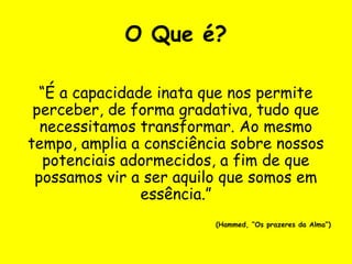O Que é?
“É a capacidade inata que nos permite
perceber, de forma gradativa, tudo que
necessitamos transformar. Ao mesmo
tempo, amplia a consciência sobre nossos
potenciais adormecidos, a fim de que
possamos vir a ser aquilo que somos em
essência.”
(Hammed, “Os prazeres da Alma”)
 