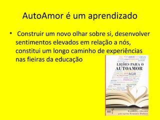 AutoAmor é um aprendizado
• Construir um novo olhar sobre si, desenvolver
sentimentos elevados em relação a nós,
constitui um longo caminho de experiências
nas fieiras da educação
 