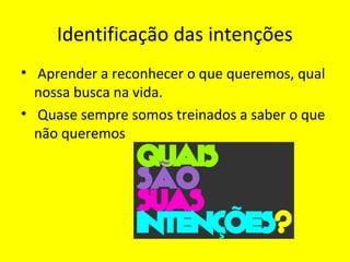 Identificação das intenções
• Aprender a reconhecer o que queremos, qual
nossa busca na vida.
• Quase sempre somos treinados a saber o que
não queremos
 