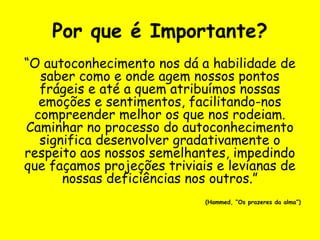 Por que é Importante?
“O autoconhecimento nos dá a habilidade de
saber como e onde agem nossos pontos
frágeis e até a quem atribuímos nossas
emoções e sentimentos, facilitando-nos
compreender melhor os que nos rodeiam.
Caminhar no processo do autoconhecimento
significa desenvolver gradativamente o
respeito aos nossos semelhantes, impedindo
que façamos projeções triviais e levianas de
nossas deficiências nos outros.”
(Hammed, “Os prazeres da alma”)
 