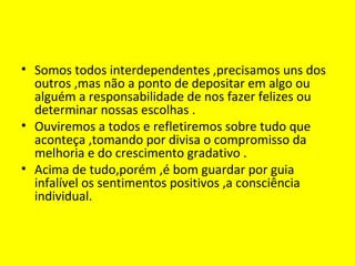 • Somos todos interdependentes ,precisamos uns dos
outros ,mas não a ponto de depositar em algo ou
alguém a responsabilidade de nos fazer felizes ou
determinar nossas escolhas .
• Ouviremos a todos e refletiremos sobre tudo que
aconteça ,tomando por divisa o compromisso da
melhoria e do crescimento gradativo .
• Acima de tudo,porém ,é bom guardar por guia
infalível os sentimentos positivos ,a consciência
individual.
 