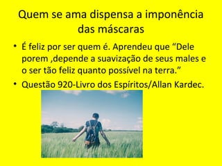 Quem se ama dispensa a imponência
das máscaras
• É feliz por ser quem é. Aprendeu que “Dele
porem ,depende a suavização de seus males e
o ser tão feliz quanto possível na terra.”
• Questão 920-Livro dos Espíritos/Allan Kardec.
 