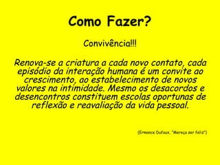Como Fazer?
Convivência!!!
Renova-se a criatura a cada novo contato, cada
episódio da interação humana é um convite ao
crescimento, ao estabelecimento de novos
valores na intimidade. Mesmo os desacordos e
desencontros constituem escolas oportunas de
reflexão e reavaliação da vida pessoal.
(Ermance Dufaux, “Mereça ser feliz”)
 