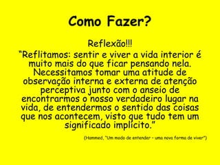 Como Fazer?
Reflexão!!!
“Reflitamos: sentir e viver a vida interior é
muito mais do que ficar pensando nela.
Necessitamos tomar uma atitude de
observação interna e externa de atenção
perceptiva junto com o anseio de
encontrarmos o nosso verdadeiro lugar na
vida, de entendermos o sentido das coisas
que nos acontecem, visto que tudo tem um
significado implícito.”
(Hammed, “Um modo de entender – uma nova forma de viver”)
 