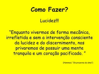 Como Fazer?
Lucidez!!!
“Enquanto vivermos de forma mecânica,
irrefletida e sem a intervenção consciente
da lucidez e do discernimento, nos
privaremos de possuir uma mente
tranquila e um coração pacificado. ”
(Hammed, “Os prazeres da alma”)
 