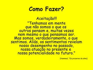 Como Fazer?
Aceitação!!!
"Tenhamos em mente
que não somos o que os
outros pensam e, muitas vezes
nem mesmo o que pensamos ser.
Mas somos, verdadeiramente, o que
sentimos. Aliás, os sentimentos revelam
nosso desempenho no passado,
nossa atuação no presente e
nossa potencialidade no futuro."
(Hammed, “Os prazeres da alma)
 