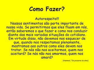 Como Fazer?
Autorespeito!!!
Nossos sentimentos são parte importante de
nossa vida. Se permitirmos que eles fluam em nós,
então saberemos o que fazer e como nos conduzir
diante das mais variadas situações do cotidiano.
Em virtude disso, não devemos nos esquecer de
que, quando nos respeitamos plenamente,
mostramos aos outros como eles devem nos
tratar. Se nós não nos aceitarmos, quem nos
aceitará? Se nós não nos amarmos, quem nos
amará?
(Hammed, “Os prazeres da alma)
 