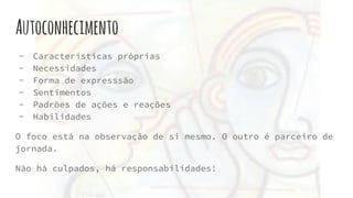 Autoconhecimento
- Características próprias
- Necessidades
- Forma de expresssão
- Sentimentos
- Padrões de ações e reações
- Habilidades
O foco está na observação de si mesmo. O outro é parceiro de
jornada.
Não há culpados, há responsabilidades!
 