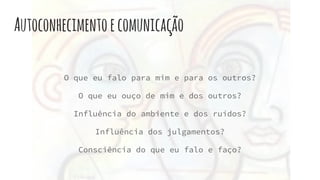 Autoconhecimentoecomunicação
O que eu falo para mim e para os outros?
O que eu ouço de mim e dos outros?
Influência do ambiente e dos ruídos?
Influência dos julgamentos?
Consciência do que eu falo e faço?
 
