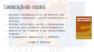 Comunicaçãonão-violenta
- Marshall Rosemberg vivia em Detroit num
ambiente turbulento, sofria preconceito e
bulling
- Estudou psicologia social e desenvolveu
técnicas para melhorar relacionamentos.
- Baseia-se em 4 passos e nas necessidades
humanas.
- É fundamental desenvolver a EMPATIA!
O QUE É EMPATIA?
 
