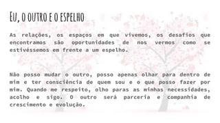 Eu,ooutroeoespelho
As relações, os espaços em que vivemos, os desafios que
encontramos são oportunidades de nos vermos como se
estivéssemos em frente a um espelho.
Não posso mudar o outro, posso apenas olhar para dentro de
mim e ter consciência de quem sou e o que posso fazer por
mim. Quando me respeito, olho paras as minhas necessidades,
acolho e sigo. O outro será parceria e companhia de
crescimento e evolução.
 