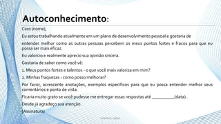 Caro (nome),
Eu estou trabalhando atualmente em um plano de desenvolvimento pessoal e gostaria de
entender melhor como as outras pessoas percebem os meus pontos fortes e fracos para que eu
possa ser mais eficaz.
Eu valorizo e realmente aprecio sua opinião sincera.
Gostaria de saber como você vê:
1. Meus pontos fortes e talentos - o que você mais valoriza em mim?
2. Minhas fraquezas - como posso melhorar?
Por favor, acrescente anotações, exemplos específicos para que eu possa entender melhor seus
comentários e ponto de vista.
Ficaria muito grato se você pudesse me entregar essas respostas até __________(data) .
Desde já agradeço sua atenção.
(Assinatura)
10- RODRIGO LISBOA -
Autoconhecimento:
 