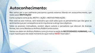 Mas vamos par o que realmente precisamos quando estamos falando em autoconhecimento, que
neste caso é MOTIVAÇÃO!
Como o próprio nome já diz, MOTIV + AÇÃO = MOTIVO PARA AÇÃO.
Para você se auto motivar, será necessário que você saiba quais os pensamentos que irão gerar os
sentimentos que por consequência vai te impulsionar a atingir teus objetivos.
Sobre os possíveis motivadores, existem alguns autores e pensadores que elencam de diversas
formas, tais como Maslow ou Anthony Robbins entre outros.
Vamos nos deter em Anthony Robbins como já vimos na seção de NECESSIDADES HUMANAS, mas
o que importa para nós neste momento é o que motiva VOCÊ! Você sabe ?
3- RODRIGO LISBOA -
Autoconhecimento:
 