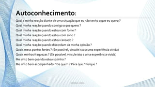 Qual a minha reação diante de uma situação que eu não tenho o que eu quero ?
Qual minha reação quando consigo o que quero ?
Qual minha reação quando estou com fome ?
Qual minha reação quando estou com sono ?
Qual minha reação quando estou cansado ?
Qual minha reação quando discordam da minha opinião ?
Quais meus pontos fortes ? (Se possível, vincule isto a uma experiência vivida)
Quais minhas fraquezas ? (Se possível, vincule isto a uma experiência vivida)
Me sinto bem quando estou sozinho ?
Me sinto bem acompanhado ? De quem ? Para que ? Porque ?
5- RODRIGO LISBOA -
Autoconhecimento:
 