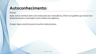 Pronto!
Após você se conhecer bem e ter certeza dos seus motivadores, é fácil criar gatilhos que irão te levar
diretamente para a motivação e assim realizar seu objetivos.
A seguir alguns exercícios para te auxiliar neste processo.
6- RODRIGO LISBOA -
Autoconhecimento:
 