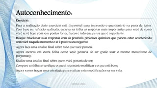 Exercício:
Para a realização deste exercício está disponível para impressão o questionário na pasta de testes.
Com base na reflexão realizada, escreva na folha as respostas mais importantes para você de como
você se vê hoje, com seus pontos fortes, fracos e tudo que pensa que é importante.
Busque relacionar suas respostas com os possíveis processos químicos que podem estar acontecendo
com você naquele momento e se é positivo ou negativo.
Agora faça uma análise final sobre tudo que você pensou.
Agora escreva em outra folha como você gostaria de ser (pode usar o mesmo mecanismo de
perguntas);
Realize uma análise final sobre quem você gostaria de ser;
Compare as folhas e verifique o que é necessário modificar e o que está bom;
Agora vamos traçar uma estratégia para realizar estas modificações na sua vida.
7- RODRIGO LISBOA -
Autoconhecimento:
 