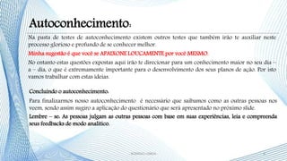 Concluindo o autoconhecimento:
Para finalizarmos nosso autoconhecimento é necessário que saibamos como as outras pessoas nos
veem, sendo assim sugiro a aplicação do questionário que será apresentado no próximo slide.
Lembre – se: As pessoas julgam as outras pessoas com base em suas experiências, leia e compreenda
seus feedbacks de modo analítico.
Na pasta de testes de autoconhecimento existem outros testes que também irão te auxiliar neste
processo glorioso e profundo de se conhecer melhor.
Minha sugestão é que você se APAIXONE LOUCAMENTE por você MESMO.
No entanto estas questões expostas aqui irão te direcionar para um conhecimento maior no seu dia –
a – dia, o que é extremamente importante para o desenvolvimento dos seus planos de ação. Por isto
vamos trabalhar com estas ideias.
8- RODRIGO LISBOA -
Autoconhecimento:
 
