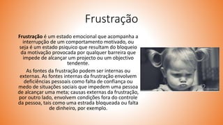 Frustração
Frustração é um estado emocional que acompanha a
interrupção de um comportamento motivado, ou
seja é um estado psiquico que resultam do bloqueio
da motivação provocada por qualquer barreira que
impede de alcançar um projecto ou um objectivo
tendente.
As fontes da frustração podem ser internas ou
externas. As fontes internas da frustração envolvem
deficiências pessoais como falta de confiança ou
medo de situações sociais que impedem uma pessoa
de alcançar uma meta; causas externas da frustração,
por outro lado, envolvem condições fora do controle
da pessoa, tais como uma estrada bloqueada ou falta
de dinheiro, por exemplo.
 