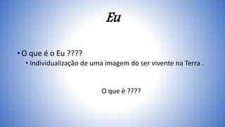 Eu
• O que é o Eu ????
• Individualização de uma imagem do ser vivente na Terra .
O que è ????
 