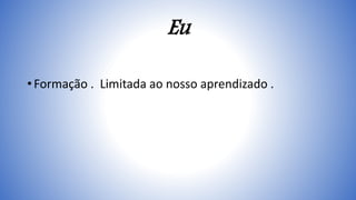 Eu
• Formação . Limitada ao nosso aprendizado .
 