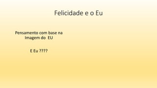 Felicidade e o Eu
Pensamento com base na
Imagem do EU
E Eu ????
 