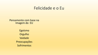 Felicidade e o Eu
Pensamento com base na
Imagem do EU
Egoísmo
Orgulho
Vaidade
Preocupações
Sofrimentos
 