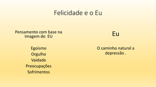 Felicidade e o Eu
Pensamento com base na
Imagem do EU
Egoísmo
Orgulho
Vaidade
Preocupações
Sofrimentos
Eu
O caminho natural a
depressão .
 