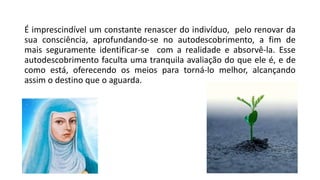 É imprescindível um constante renascer do indivíduo, pelo renovar da
sua consciência, aprofundando-se no autodescobrimento, a fim de
mais seguramente identificar-se com a realidade e absorvê-la. Esse
autodescobrimento faculta uma tranquila avaliação do que ele é, e de
como está, oferecendo os meios para torná-lo melhor, alcançando
assim o destino que o aguarda.
 