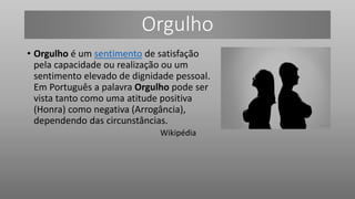 Orgulho
• Orgulho é um sentimento de satisfação
pela capacidade ou realização ou um
sentimento elevado de dignidade pessoal.
Em Português a palavra Orgulho pode ser
vista tanto como uma atitude positiva
(Honra) como negativa (Arrogância),
dependendo das circunstâncias.
Wikipédia
 