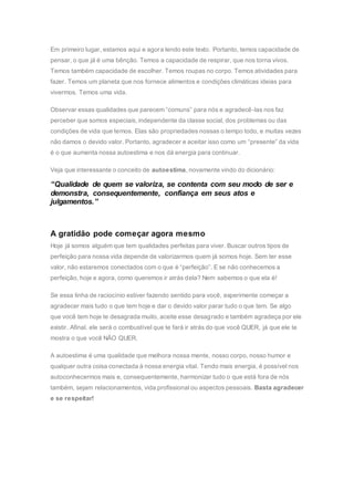 Em primeiro lugar, estamos aqui e agora lendo este texto. Portanto, temos capacidade de
pensar, o que já é uma bênção. Temos a capacidade de respirar, que nos torna vivos.
Temos também capacidade de escolher. Temos roupas no corpo. Temos atividades para
fazer. Temos um planeta que nos fornece alimentos e condições climáticas ideias para
vivermos. Temos uma vida.
Observar essas qualidades que parecem “comuns” para nós e agradecê-las nos faz
perceber que somos especiais, independente da classe social, dos problemas ou das
condições de vida que temos. Elas são propriedades nossas o tempo todo, e muitas vezes
não damos o devido valor. Portanto, agradecer e aceitar isso como um “presente” da vida
é o que aumenta nossa autoestima e nos dá energia para continuar.
Veja que interessante o conceito de autoestima, novamente vindo do dicionário:
“Qualidade de quem se valoriza, se contenta com seu modo de ser e
demonstra, consequentemente, confiança em seus atos e
julgamentos.”
A gratidão pode começar agora mesmo
Hoje já somos alguém que tem qualidades perfeitas para viver. Buscar outros tipos de
perfeição para nossa vida depende de valorizarmos quem já somos hoje. Sem ter esse
valor, não estaremos conectados com o que é “perfeição”. E se não conhecemos a
perfeição, hoje e agora, como queremos ir atrás dela? Nem sabemos o que ela é!
Se essa linha de raciocínio estiver fazendo sentido para você, experimente começar a
agradecer mais tudo o que tem hoje e dar o devido valor parar tudo o que tem. Se algo
que você tem hoje te desagrada muito, aceite esse desagrado e também agradeça por ele
existir. Afinal, ele será o combustível que te fará ir atrás do que você QUER, já que ele te
mostra o que você NÃO QUER.
A autoestima é uma qualidade que melhora nossa mente, nosso corpo, nosso humor e
qualquer outra coisa conectada à nossa energia vital. Tendo mais energia, é possível nos
autoconhecermos mais e, consequentemente, harmonizar tudo o que está fora de nós
também, sejam relacionamentos, vida profissional ou aspectos pessoais. Basta agradecer
e se respeitar!
 