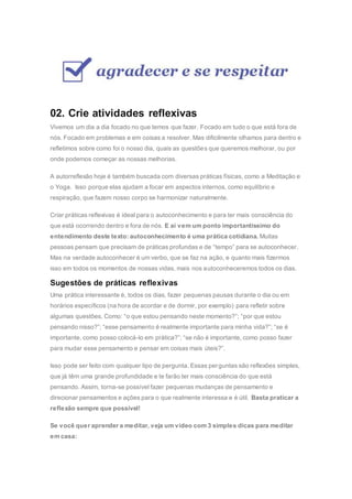02. Crie atividades reflexivas
Vivemos um dia a dia focado no que temos que fazer. Focado em tudo o que está fora de
nós. Focado em problemas e em coisas a resolver. Mas dificilmente olhamos para dentro e
refletimos sobre como foi o nosso dia, quais as questões que queremos melhorar, ou por
onde podemos começar as nossas melhorias.
A autorreflexão hoje é também buscada com diversas práticas físicas, como a Meditação e
o Yoga. Isso porque elas ajudam a focar em aspectos internos, como equilíbrio e
respiração, que fazem nosso corpo se harmonizar naturalmente.
Criar práticas reflexivas é ideal para o autoconhecimento e para ter mais consciência do
que está ocorrendo dentro e fora de nós. E aí vem um ponto importantíssimo do
entendimento deste texto: autoconhecimento é uma prática cotidiana. Muitas
pessoas pensam que precisam de práticas profundas e de “tempo” para se autoconhecer.
Mas na verdade autoconhecer é um verbo, que se faz na ação, e quanto mais fizermos
isso em todos os momentos de nossas vidas, mais nos autoconheceremos todos os dias.
Sugestões de práticas reflexivas
Uma prática interessante é, todos os dias, fazer pequenas pausas durante o dia ou em
horários específicos (na hora de acordar e de dormir, por exemplo) para refletir sobre
algumas questões. Como: “o que estou pensando neste momento?”; “por que estou
pensando nisso?”; “esse pensamento é realmente importante para minha vida?”; “se é
importante, como posso colocá-lo em prática?”; “se não é importante, como posso fazer
para mudar esse pensamento e pensar em coisas mais úteis?”.
Isso pode ser feito com qualquer tipo de pergunta. Essas perguntas são reflexões simples,
que já têm uma grande profundidade e te farão ter mais consciência do que está
pensando. Assim, torna-se possível fazer pequenas mudanças de pensamento e
direcionar pensamentos e ações para o que realmente interessa e é útil. Basta praticar a
reflexão sempre que possível!
Se você quer aprender a meditar, veja um vídeo com 3 simples dicas para meditar
em casa:
 