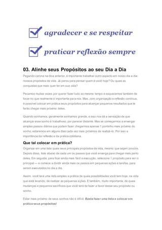 03. Alinhe seus Propósitos ao seu Dia a Dia
Pegando carona na dica anterior, é importante trabalhar outro aspecto em nosso dia a dia:
nossos propósitos de vida. Já parou para pensar quem é você hoje? Ou quais as
conquistas que mais quer ter em sua vida?
Pecamos muitas vezes por querer fazer tudo ao mesmo tempo e esquecemos também de
focar no que realmente é importante para nós. Mas, com organização e reflexão contínua,
é possível colocar em prática seus propósitos para alcançar pequenos resultados que te
farão chegar mais próximo deles.
Quando sonhamos, geralmente sonhamos grande, e isso nos dá a sensação de que
alcançar esse sonho é trabalhoso, por parecer distante. Mas se começarmos a enxergar
simples passos diários que podem fazer chegarmos apenas 1 pontinho mais próximo do
sonho, estaremos em alguns dias cada vez mais próximos de realizá-lo. Por isso a
importância da reflexão e da prática cotidiana.
Que tal colocar em prática?
Organize em uma lista quais seus principais propósitos de vida, mesmo que sejam poucos.
Depois disso, liste abaixo de cada um os passos que você enxerga para chegar mais perto
deles. Em seguida, para ficar ainda mais fácil a execução, selecione 1 propósito para ser o
principal — e comece a dividir ainda mais os passos em pequenas ações e tarefas, para
serem executados no dia a dia.
Assim, você terá uma lista simples e prática de quais possibilidades você tem hoje, na vida
que está levando, de realizar as pequenas ações. E também, muito importante, de quais
mudanças e pequenos sacrifícios que você terá de fazer a favor desse seu propósito ou
sonho.
Estar mais próximo de seus sonhos não é difícil. Basta fazer uma lista e colocar em
prática seus propósitos!
 