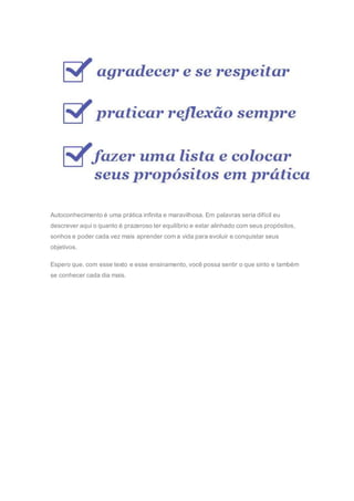 Autoconhecimento é uma prática infinita e maravilhosa. Em palavras seria difícil eu
descrever aqui o quanto é prazeroso ter equilíbrio e estar alinhado com seus propósitos,
sonhos e poder cada vez mais aprender com a vida para evoluir e conquistar seus
objetivos.
Espero que, com esse texto e esse ensinamento, você possa sentir o que sinto e também
se conhecer cada dia mais.
 