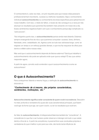 O conhecimento é, cada vez mais, um pré-requisito para que nossas vidas pessoal e
profissional tenham movimento, sucesso ou melhores resultados. Seja o conhecimento
individual (autoconhecimento) ou conhecimento de áreas específicas para aplicarmos em
nosso trabalho. Com isso, o medo de falhar, o receio de não conseguir ou a raiva por não
alcançar os resultados que queremos fica também mais presente em nosso dia a dia.
Esses sentimentos negativos fazem com que o conhecimento pareça algo complicado ou
“para poucos”.
Tão intrigante quanto isso, o autoconhecimento parece ainda mais distante. Estamos
sempre enxergando fora de nós o que queremos conquistar: sucesso, fama, dinheiro,
felicidade, amor, estabilidade, etc. Agimos como se tudo isso estivesse longe; como se
exigisse um tempo e um esforço grandes demais, o que nos faz esquecer de olhar para
dentro e refletir sobre nossas vidas.
Mas será que o autoconhecimento depende de fatores externos? Será que trabalhar o
autoconhecimento não pode ser aplicado onde quer que eu esteja? É isso que vamos
responder agora.
A partir de agora, convido você a entender o que é autoconhecimento e como se
autoconhecer!
O que é Autoconhecimento?
Para começarmos falando a mesma língua, a definição de autoconhecimento no
dicionário é:
“Conhecimento de si mesmo, das próprias características,
sentimentos, inclinações, etc.”
Autoconhecimento significa estar consciente de quem você é na essência. Descobrir
no mais profundo e verdadeiro Eu quais são suas características principais, que fazem
você agir da forma que age, ser quem você é, ou ter os resultados que você tem.
Ao falar de autoconhecimento, é indispensável falarmos também de “consciência”. A
consciência é o que faz o ser humano poder observar e interagir com tudo o que existe
dentro e fora de si. A partir da consciência, é possível tirar suas conclusões próprias e
verdadeiras do que é melhor e pior para sua vida, não tendo tanta influência de
 