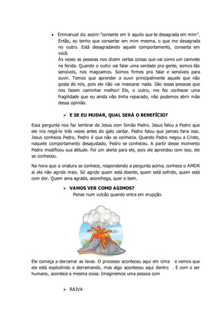  Emmanuel diz assim:”conserte em ti aquilo que te desagrada em mim”.
Então, eu tenho que consertar em mim mesma, o que me desagrada
no outro. Está desagradando aquele comportamento, conserta em
você.
Às vezes as pessoas nos dizem certas coisas que vai como um canivete
na ferida. Quando o outro vai falar uma verdade pra gente, somos tão
sensíveis, nos magoamos. Somos firmes pra falar e sensíveis para
ouvir. Temos que aprender a ouvir principalmente aquele que não
gosta de nós, pois ele não vai mascarar nada. São essas pessoas que
nos fazem caminhar melhor! Ele, o outro, me fez conhecer uma
fragilidade que eu ainda não tinha reparado, não podemos abrir mão
dessa opinião.
 E SE EU MUDAR, QUAL SERÁ O BENEFÍCIO?
Essa pergunta nos faz lembrar de Jesus com Simão Pedro. Jesus falou a Pedro que
ele iria negá-lo três vezes antes do galo cantar. Pedro falou que jamais faria isso.
Jesus conhecia Pedro, Pedro é que não se conhecia. Quando Pedro negou a Cristo,
naquele comportamento desajustado, Pedro se conheceu. A partir desse momento
Pedro modificou sua atitude. Foi um alerta para ele, pois ele aprendeu com isso, ele
se conheceu.
Na hora que a criatura se conhece, respondendo a pergunta acima, conhece o AMOR
aí ela não agride mais. Só agride quem está doente, quem está sofrido, quem está
com dor. Quem ama agrada, aconchega, quer o bem.
 VAMOS VER COMO AGIMOS?
Pense num vulcão quando entra em erupção.
Ele começa a derramar as lavas. O processo aconteceu aqui em cima e vemos que
ele está explodindo e derramando, mas algo aconteceu aqui dentro . E com o ser
humano, acontece a mesma coisa. Imaginemos uma pessoa com
 RAIVA
 