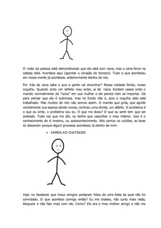 _
O rosto da pessoa está demonstrando que ela está com raiva, mas a raiva ferve na
cabeça dela. Acontece aqui (apontar o coração do boneco). Tudo o que aconteceu
em nossa mente já aconteceu anteriormente dentro de nós.
Por trás da raiva sabe o que a gente vai encontrar? Nossa vaidade ferida, nosso
orgulho. Quando sinto um defeito meu arder, aí dá raiva. Existem casais onde o
marido normalmente dá “coice” em sua mulher e ela parece nem se importar. Dá
para pensar que ela é submissa, mas no fundo não é, pois o orgulho dela está
trabalhado. Mas muitos de nós não somos assim. O marido que grita, que agride
verbalmente sua esposa dando coices, contraiu uma dívida, um débito. O problema é
o que eu sinto, o problema sou eu. O que me doeu? O que eu senti tem que ser
avaliado. Toda vez que me dói, eu tenho que vasculhar o meu interior. Isso é o
conhecimento de si mesmo, ou autoconhecimento. Nós somos os vulcões, as lavas
só desceram porque algum processo aconteceu lá dentro de mim.
 VAMOS AO CHATEADO
Vejo no facebook que meus amigos postaram fotos de uma festa da qual não fui
convidado. O que acontece comigo então? Eu me chateio, não curto mais nada,
bloqueio e não falo mais com ele. Como? Ele era o meu melhor amigo e não me
 
