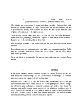  Todas essas virtudes
(paciência-tolerância-otimismo), estão na linha do amor.
São virtudes que prometemos vir buscar quando encarnados . As leis divinas estão
escritas em nossa consciência. A partir do momento que a sua consciência não tem
o que você veio buscar, você vai sentir dor. Raiva dói. Se naquele momento você
engole a saliva da raiva, você engoliu veneno.
Toda vez que sairmos da linha do amor, o nosso corpo vai responder. Responderá
como? Com raiva, chateação, melancolia... A partir do momento que você começou a
buscar o que você prometeu, não vai doer mais.
Nós temos que conhecer o que está doendo em nós. Nós agimos conforme nossos
defeitos.
Pra melhorarmos, nós temos que saber e pra saber, nós temos que vasculhar. Então,
toda vez que doer, o problema é meu, nós é que temos a cura nas mãos. Bateu?
Doeu? Leva que é teu!
Se eu não tolero as pessoas, elas vão aparecer aos montes, porque o mundo, é uma
escola.
 CONSOLO
É preciso ter paciência conosco mesmos, é preciso ter ternura. É um dia de cada vez,
sem desespero, sem inquietação. Eu não vou sair dessa reencarnação São Francisco
de Assis, mas eu não preciso mais sair como entrei.
Um pouquinho a cada dia, a cada ano e assim vamos crescendo. Na hora em que
estivermos fazendo nossas preces a Deus, não vamos pedir pra ele retirar a situação
de sofrimento pela qual estamos passando , vamos pedir ombros mais fortes. Por
quantas encarnações fomos quase guerreiros, enfrentadores, opositores um do
outro. Nós temos que começar a nos conhecer enquanto estamos caminhando juntos
com essa Doutrina Espírita e esses bem feitores espirituais. Nós somos espíritos
cansados de sofrer, por isso buscamos a doutrina espírita.
 