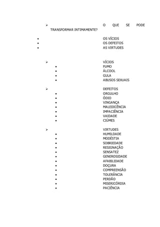  O QUE SE PODE
TRANSFORMAR INTIMAMENTE?
 OS VÍCIOS
 OS DEFEITOS
 AS VIRTUDES
 VÍCIOS
 FUMO
 ÁLCOOL
 GULA
 ABUSOS SEXUAIS
 DEFEITOS
 ORGULHO
 ÓDIO
 VINGANÇA
 MALEDICÊNCIA
 IMPACIÊNCIA
 VAIDADE
 CIÚMES
 VIRTUDES
 HUMILDADE
 MODÉSTIA
 SOBRIEDADE
 RESIGNAÇÃO
 SENSATEZ
 GENEROSIDADE
 AFABILIDADE
 DOÇURA
 COMPREENSÃO
 TOLERÂNCIA
 PERDÃO
 MISERICÓRDIA
 PACIÊNCIA
 