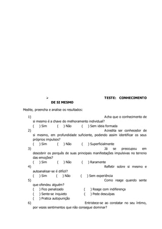  TESTE: CONHECIMENTO
DE SI MESMO
Medite, preencha e analise os resultados:
1) Acha que o conhecimento de
si mesmo é a chave do melhoramento individual?
( ) Sim ( ) Não ( ) Sem ideia formada
2) Acredita ser conhecedor de
si mesmo, em profundidade suficiente, podendo assim identificar os seus
próprios impulsos?
( ) Sim ( ) Não ( ) Superficialmente
3) Já se preocupou em
descobrir os porquês de suas principais manifestações impulsivas no terreno
das emoções?
( ) Sim ( ) Não ( ) Raramente
4) Refletir sobre si mesmo e
autoanalisar-se é difícil?
( ) Sim ( ) Não ( ) Sem experiência
5) Como reage quando sente
que ofendeu alguém?
( ) Fico penalizado ( ) Reage com indiferença
( ) Sente-se inquieto ( ) Pede desculpas
( ) Pratica autopunição
6) Entristece-se ao constatar no seu íntimo,
por vezes sentimentos que não consegue dominar?
 