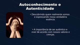 Autoconhecimento e
Autenticidade
• Descobrindo quem realmente somos
e expressando nossa verdadeira
essência.
• A importância de ser autêntico e
viver de acordo com nossos valores e
crenças.
 