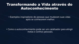 Transformando a Vida através do
Autoconhecimento
• Exemplos inspiradores de pessoas que mudaram suas vidas
após se conhecerem melhor.
• Como o autoconhecimento pode ser um catalisador para atingir
metas e sonhos pessoais.
 