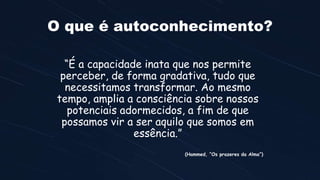 O que é autoconhecimento?
“É a capacidade inata que nos permite
perceber, de forma gradativa, tudo que
necessitamos transformar. Ao mesmo
tempo, amplia a consciência sobre nossos
potenciais adormecidos, a fim de que
possamos vir a ser aquilo que somos em
essência.”
(Hammed, “Os prazeres da Alma”)
 