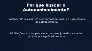 Por que buscar o
Autoconhecimento?
• Entendendo que a busca pelo autoconhecimento é uma jornada
de autodescoberta.
• Motivações pessoais para embarcar nessa jornada e encontrar
propósito e significado na vida.
 
