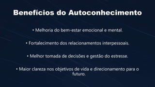Benefícios do Autoconhecimento
• Melhoria do bem-estar emocional e mental.
• Fortalecimento dos relacionamentos interpessoais.
• Melhor tomada de decisões e gestão do estresse.
• Maior clareza nos objetivos de vida e direcionamento para o
futuro.
 