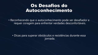 Os Desafios do
Autoconhecimento
• Reconhecendo que o autoconhecimento pode ser desafiador e
requer coragem para enfrentar verdades desconfortáveis.
• Dicas para superar obstáculos e resistências durante essa
jornada.
 