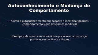 Autoconhecimento e Mudança de
Comportamento
• Como o autoconhecimento nos capacita a identificar padrões
comportamentais que desejamos modificar.
• Exemplos de como essa consciência pode levar a mudanças
positivas em hábitos e atitudes.
 