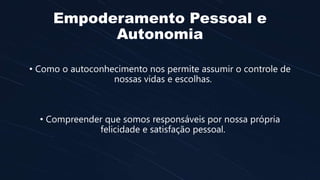 Empoderamento Pessoal e
Autonomia
• Como o autoconhecimento nos permite assumir o controle de
nossas vidas e escolhas.
• Compreender que somos responsáveis por nossa própria
felicidade e satisfação pessoal.
 