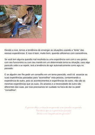 Devido a isso, temos a tendência de enxergar as situações usando a “lente” das
nossas experiências. E isso é bom, muito bom, quando utilizamos com consciência.
Se você tem alguma questão mal resolvida ou uma experiência ruim com o seu gestor,
com seu funcionário ou com seu marido em um determinado tema ou situação, caso algo
parecido volte a se repetir, terá a tendência de agir automaticamente como agiu no
passado.
E se alguém vier lhe pedir um conselho em um tema parecido, você irá associar as
suas experiências passadas para "aconselhar" esta pessoa, contaminando a
experiência do outro, pois os acontecimentos e experiências do outro, não são as
mesmas experiências que as suas. Os anseios e a necessidade do outro são
diferentes das suas, por isso precisamos ter cuidado na hora de dar ou pedir
"conselhos".
É preciso olhar a situação no presente sem vincular ao passado.
Não deixe que as experiências passadas
ditem o seu comportamento presente”.
 