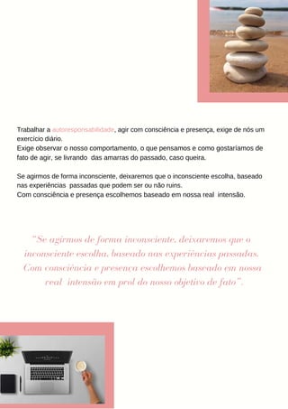 Trabalhar a autoresponsabilidade, agir com consciência e presença, exige de nós um
exercício diário.
Exige observar o nosso comportamento, o que pensamos e como gostaríamos de
fato de agir, se livrando das amarras do passado, caso queira.
Se agirmos de forma inconsciente, deixaremos que o inconsciente escolha, baseado
nas experiências passadas que podem ser ou não ruins.
Com consciência e presença escolhemos baseado em nossa real intensão.
“Se agirmos de forma inconsciente, deixaremos que o
inconsciente escolha, baseado nas experiências passadas.
Com consciência e presença escolhemos baseado em nossa
real intensão em prol do nosso objetivo de fato”.
 